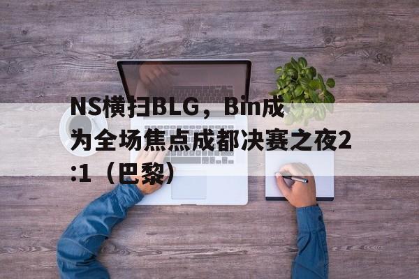 NS横扫BLG,Bin成为全场焦点成都决赛之夜2:1(巴黎) NS横扫BLG,Bin成为全场焦点成都决赛之夜2:1(巴黎)